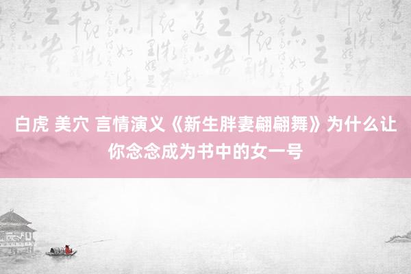 白虎 美穴 言情演义《新生胖妻翩翩舞》为什么让你念念成为书中的女一号