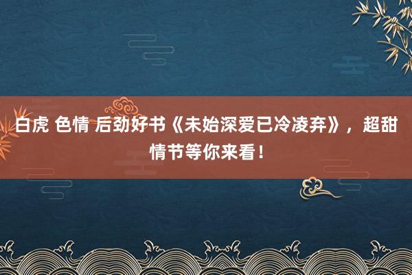 白虎 色情 后劲好书《未始深爱已冷凌弃》，超甜情节等你来看！