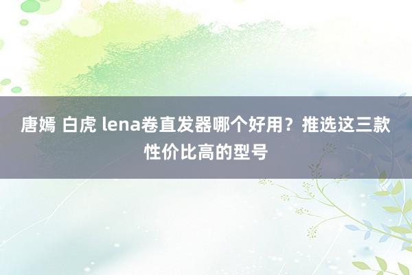 唐嫣 白虎 lena卷直发器哪个好用？推选这三款性价比高的型号