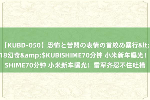 【KUBD-050】恐怖と苦悶の表情の首絞め暴行</a>2013-03-18幻奇&$KUBISHIME70分钟 小米新车曝光！雷军齐忍不住吐槽