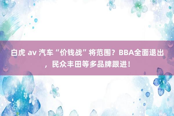 白虎 av 汽车“价钱战”将范围？BBA全面退出，民众丰田等多品牌跟进！