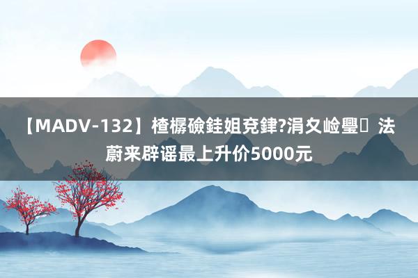 【MADV-132】楂樼礆銈姐兗銉?涓夊崄璺法 蔚来辟谣最上升价5000元