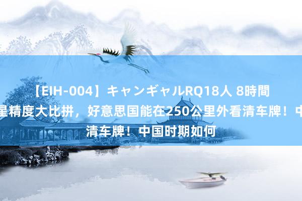 【EIH-004】キャンギャルRQ18人 8時間 中好意思卫星精度大比拼，好意思国能在250公里外看清车牌！中国时期如何