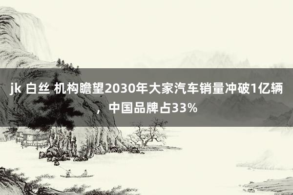 jk 白丝 机构瞻望2030年大家汽车销量冲破1亿辆，中国品牌占33%