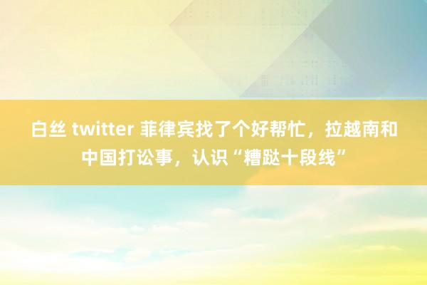 白丝 twitter 菲律宾找了个好帮忙，拉越南和中国打讼事，认识“糟跶十段线”