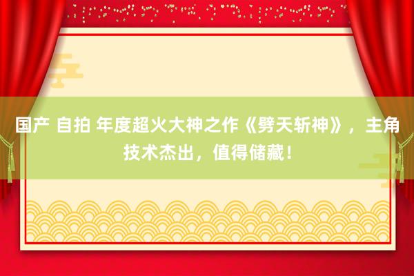 国产 自拍 年度超火大神之作《劈天斩神》，主角技术杰出，值得储藏！