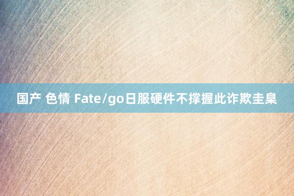 国产 色情 Fate/go日服硬件不撑握此诈欺圭臬