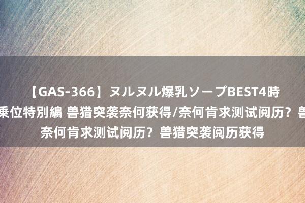 【GAS-366】ヌルヌル爆乳ソープBEST4時間 マットSEX騎乗位特別編 兽猎突袭奈何获得/奈何肯求测试阅历？兽猎突袭阅历获得