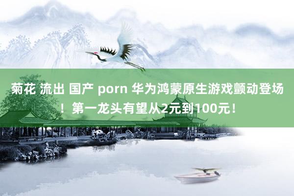 菊花 流出 国产 porn 华为鸿蒙原生游戏颤动登场！第一龙头有望从2元到100元！