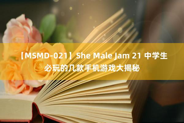 【MSMD-021】She Male Jam 21 中学生必玩的几款手机游戏大揭秘