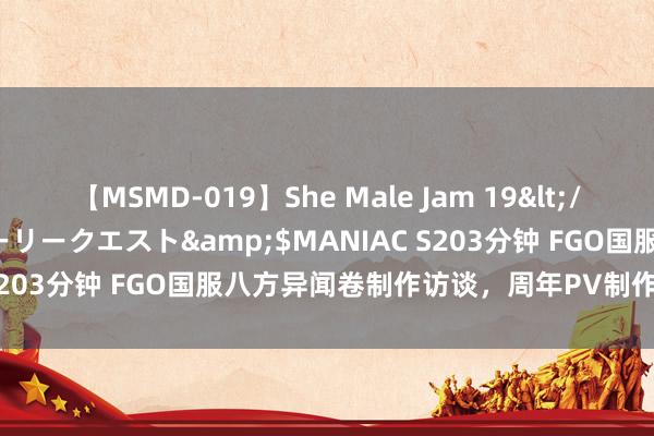 【MSMD-019】She Male Jam 19</a>2008-08-04グローリークエスト&$MANIAC S203分钟 FGO国服八方异闻卷制作访谈，周年PV制作的背后故事