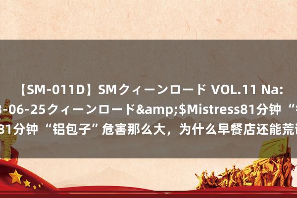 【SM-011D】SMクィーンロード VOL.11 Na:Na</a>2013-06-25クィーンロード&$Mistress81分钟 “铝包子”危害那么大，为什么早餐店还能荒诞售卖？怎样辨别？