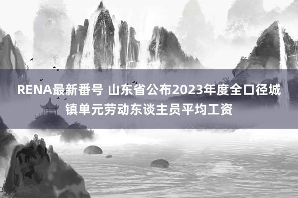 RENA最新番号 山东省公布2023年度全口径城镇单元劳动东谈主员平均工资