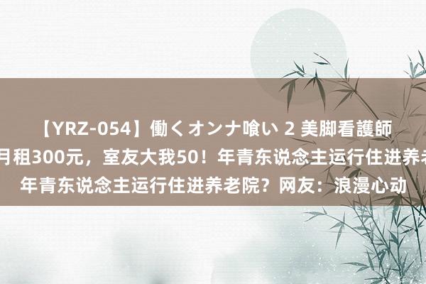 【YRZ-054】働くオンナ喰い 2 美脚看護師を食い散らかす！！ 月租300元，室友大我50！年青东说念主运行住进养老院？网友：浪漫心动