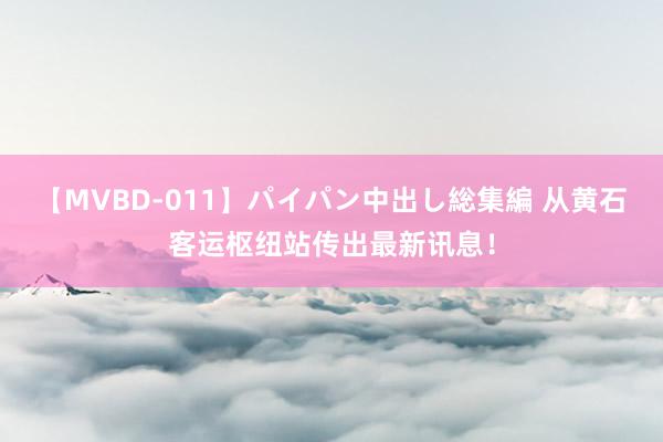 【MVBD-011】パイパン中出し総集編 从黄石客运枢纽站传出最新讯息！