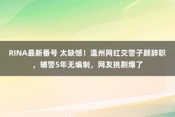 RINA最新番号 太缺憾！温州网红交警子颜辞职，辅警5年无编制，网友挑剔爆了