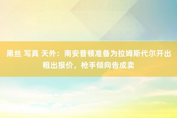 黑丝 写真 天外：南安普顿准备为拉姆斯代尔开出租出报价，枪手倾向告成卖