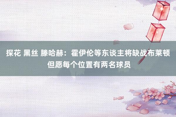 探花 黑丝 滕哈赫：霍伊伦等东谈主将缺战布莱顿 但愿每个位置有两名球员