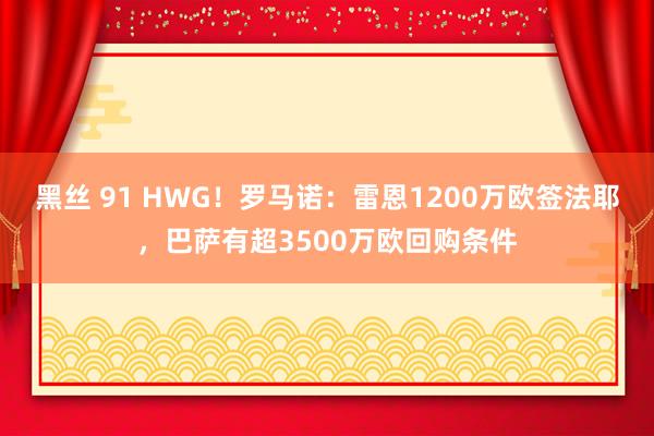 黑丝 91 HWG！罗马诺：雷恩1200万欧签法耶，巴萨有超3500万欧回购条件