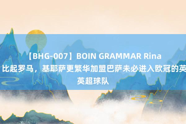 【BHG-007】BOIN GRAMMAR Rina 记者：比起罗马，基耶萨更繁华加盟巴萨未必进入欧冠的英超球队