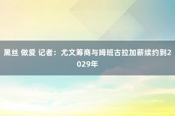 黑丝 做爱 记者：尤文筹商与姆班古拉加薪续约到2029年