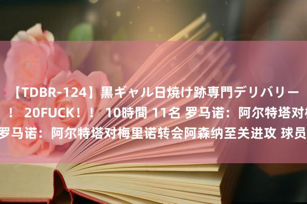 【TDBR-124】黒ギャル日焼け跡専門デリバリーヘルス チョーベスト！！ 20FUCK！！ 10時間 11名 罗马诺：阿尔特塔对梅里诺转会阿森纳至关进攻 球员行将体检