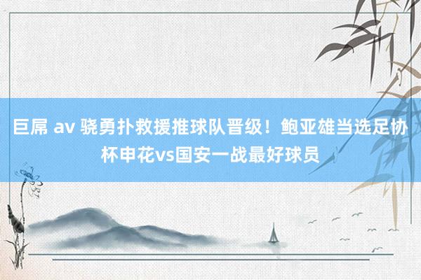 巨屌 av 骁勇扑救援推球队晋级！鲍亚雄当选足协杯申花vs国安一战最好球员