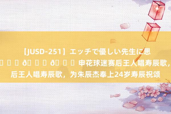 【JUSD-251】エッチで優しい先生に思いっきり甘えまくり4時間 ???申花球迷赛后王人唱寿辰歌，为朱辰杰奉上24岁寿辰祝颂