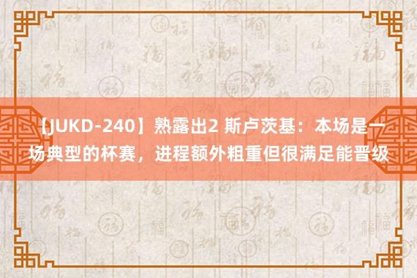 【JUKD-240】熟露出2 斯卢茨基：本场是一场典型的杯赛，进程额外粗重但很满足能晋级