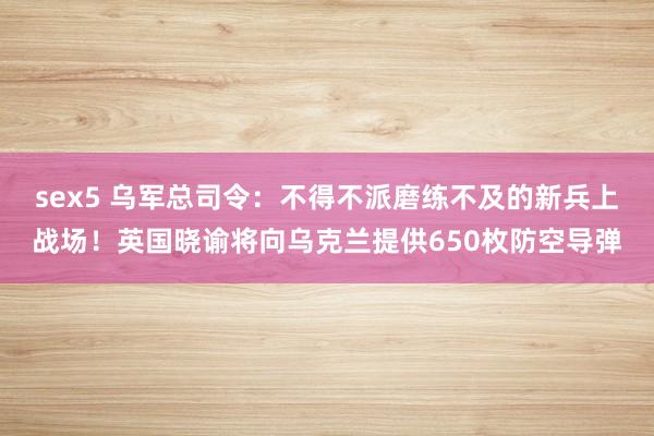 sex5 乌军总司令：不得不派磨练不及的新兵上战场！英国晓谕将向乌克兰提供650枚防空导弹