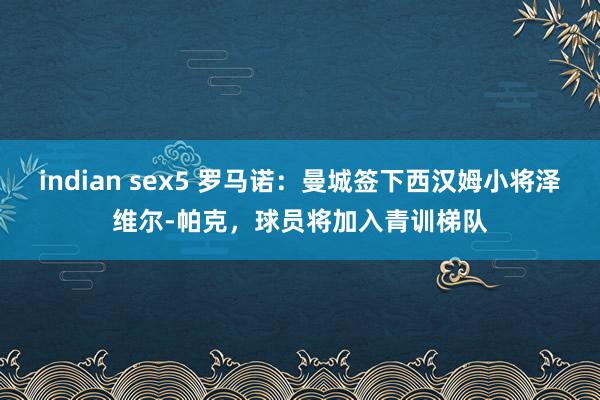 indian sex5 罗马诺：曼城签下西汉姆小将泽维尔-帕克，球员将加入青训梯队