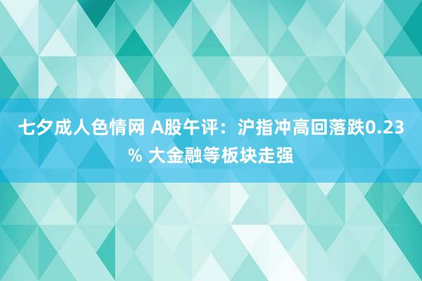 七夕成人色情网 A股午评：沪指冲高回落跌0.23% 大金融等板块走强