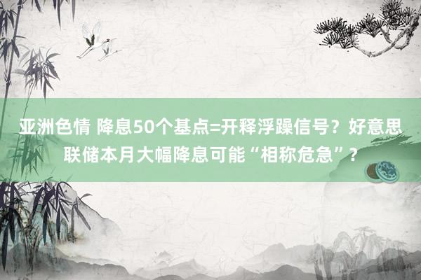 亚洲色情 降息50个基点=开释浮躁信号？好意思联储本月大幅降息可能“相称危急”？