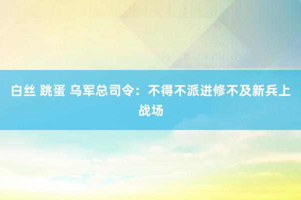 白丝 跳蛋 乌军总司令：不得不派进修不及新兵上战场