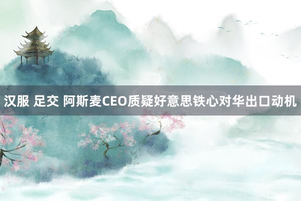 汉服 足交 阿斯麦CEO质疑好意思铁心对华出口动机