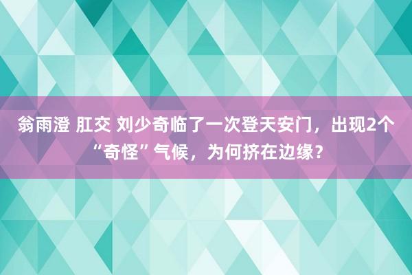 翁雨澄 肛交 刘少奇临了一次登天安门，出现2个“奇怪”气候，为何挤在边缘？