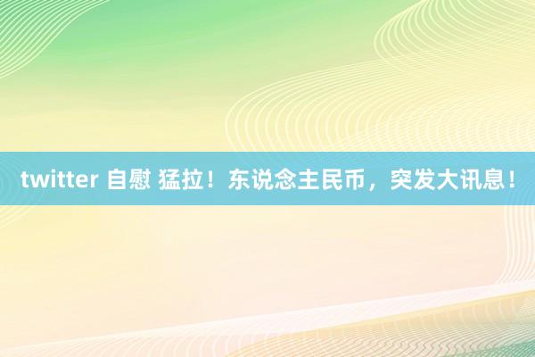 twitter 自慰 猛拉！东说念主民币，突发大讯息！