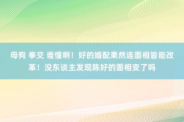 母狗 拳交 谁懂啊！好的婚配果然连面相皆能改革！没东谈主发现陈好的面相变了吗