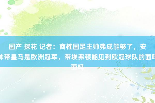 国产 探花 记者：商榷国足主帅弗成能够了，安帅带皇马是欧洲冠军，带埃弗顿能见到欧冠球队的面吗