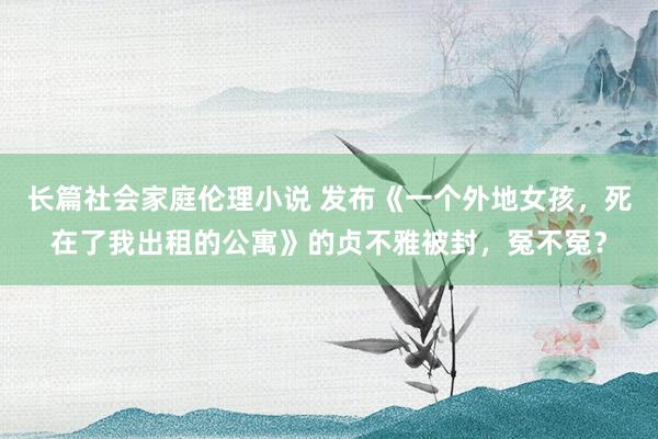 长篇社会家庭伦理小说 发布《一个外地女孩，死在了我出租的公寓》的贞不雅被封，冤不冤？