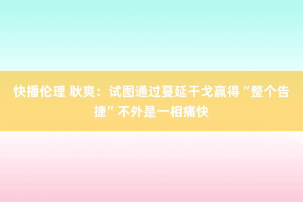 快播伦理 耿爽：试图通过蔓延干戈赢得“整个告捷”不外是一相痛快