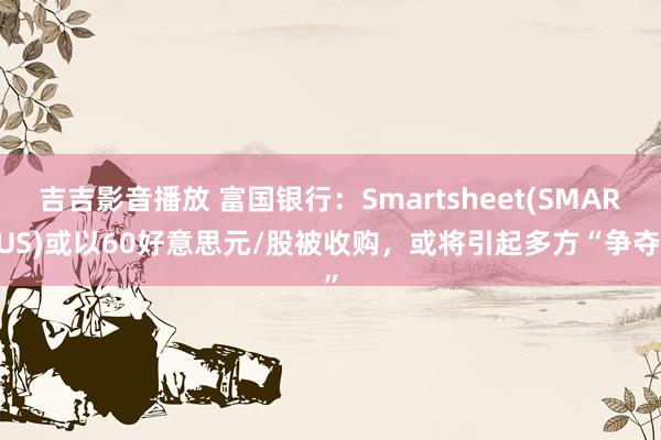 吉吉影音播放 富国银行：Smartsheet(SMAR.US)或以60好意思元/股被收购，或将引起多方“争夺”