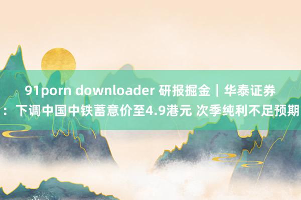 91porn downloader 研报掘金｜华泰证券：下调中国中铁蓄意价至4.9港元 次季纯利不足预期