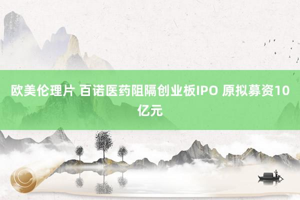 欧美伦理片 百诺医药阻隔创业板IPO 原拟募资10亿元