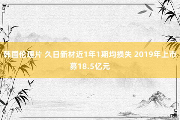 韩国伦理片 久日新材近1年1期均损失 2019年上市募18.5亿元