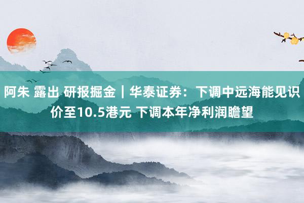 阿朱 露出 研报掘金｜华泰证券：下调中远海能见识价至10.5港元 下调本年净利润瞻望