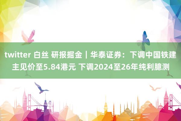 twitter 白丝 研报掘金｜华泰证券：下调中国铁建主见价至5.84港元 下调2024至26年纯利臆测