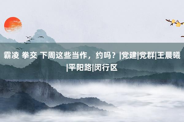 霸凌 拳交 下周这些当作，约吗？|党建|党群|王晨曦|平阳路|闵行区