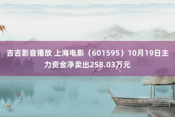 吉吉影音播放 上海电影（601595）10月19日主力资金净卖出258.03万元