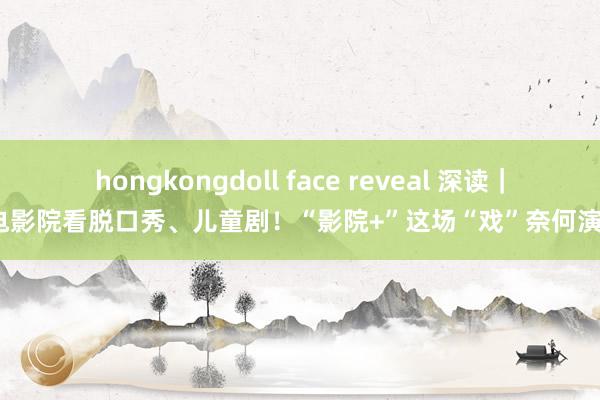 hongkongdoll face reveal 深读｜到电影院看脱口秀、儿童剧！“影院+”这场“戏”奈何演好？